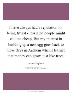 I have always had a reputation for being frugal - less kind people might call me cheap. But my interest in building up a nest egg goes back to those days in Arnhem when I learned that money can grow, just like trees Picture Quote #1