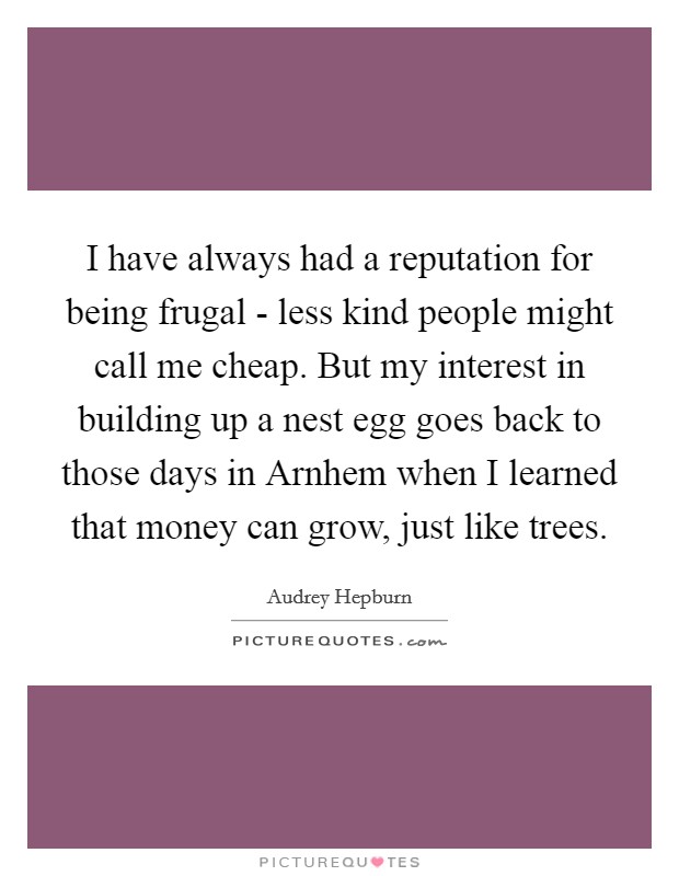 I have always had a reputation for being frugal - less kind people might call me cheap. But my interest in building up a nest egg goes back to those days in Arnhem when I learned that money can grow, just like trees. Picture Quote #1