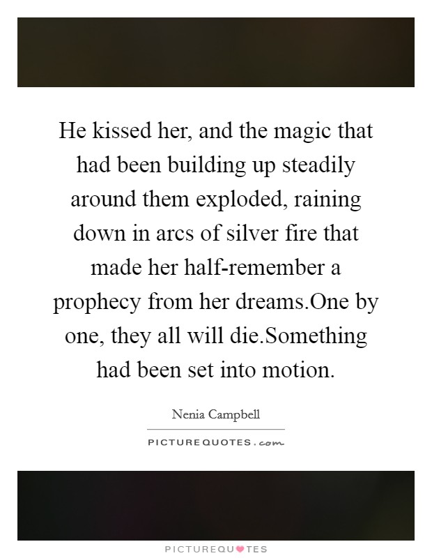 He kissed her, and the magic that had been building up steadily around them exploded, raining down in arcs of silver fire that made her half-remember a prophecy from her dreams.One by one, they all will die.Something had been set into motion. Picture Quote #1