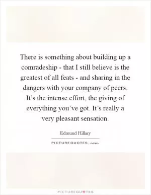 There is something about building up a comradeship - that I still believe is the greatest of all feats - and sharing in the dangers with your company of peers. It’s the intense effort, the giving of everything you’ve got. It’s really a very pleasant sensation Picture Quote #1