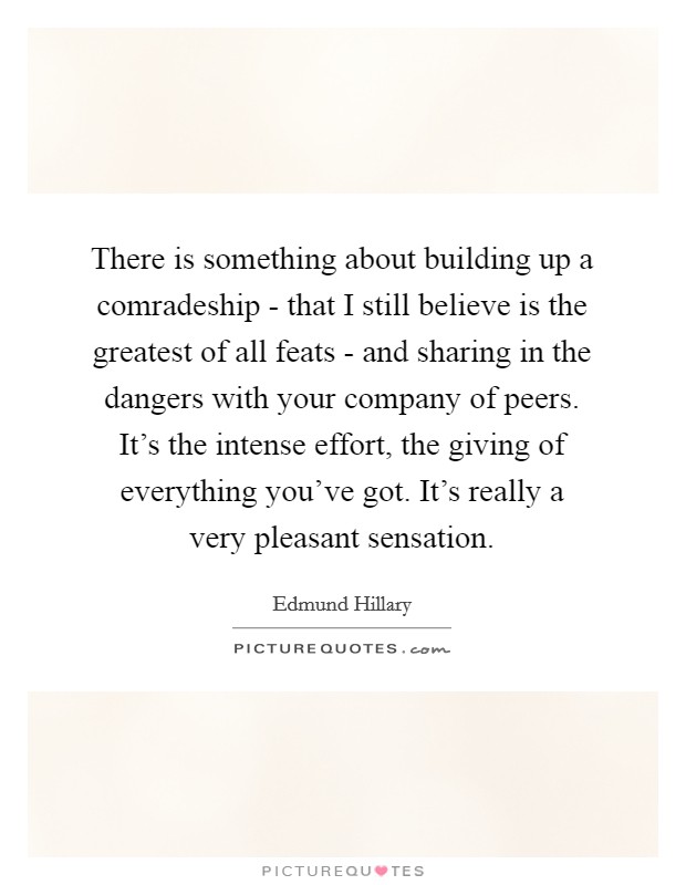 There is something about building up a comradeship - that I still believe is the greatest of all feats - and sharing in the dangers with your company of peers. It's the intense effort, the giving of everything you've got. It's really a very pleasant sensation. Picture Quote #1