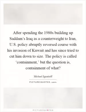 After spending the 1980s building up Saddam’s Iraq as a counterweight to Iran, U.S. policy abruptly reversed course with his invasion of Kuwait and has since tried to cut him down to size. The policy is called ‘containment,’ but the question is, containment of what? Picture Quote #1