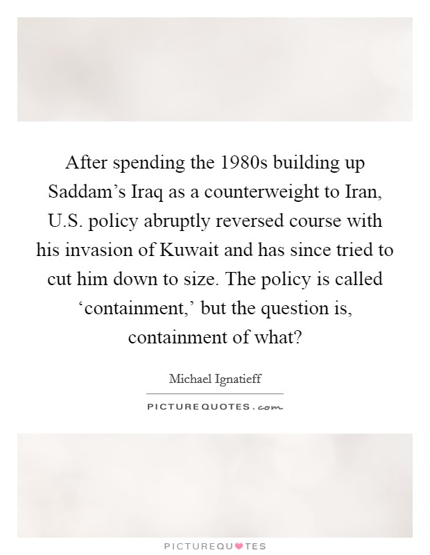 After spending the 1980s building up Saddam's Iraq as a counterweight to Iran, U.S. policy abruptly reversed course with his invasion of Kuwait and has since tried to cut him down to size. The policy is called ‘containment,' but the question is, containment of what? Picture Quote #1