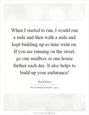 When I started to run, I would run a mile and then walk a mile and kept building up as time went on. If you are running on the street, go one mailbox or one house further each day. It also helps to build up your endurance! Picture Quote #1