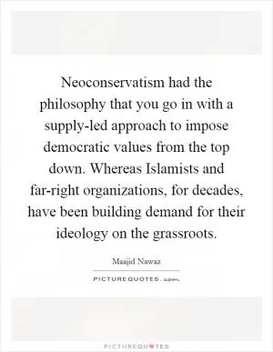 Neoconservatism had the philosophy that you go in with a supply-led approach to impose democratic values from the top down. Whereas Islamists and far-right organizations, for decades, have been building demand for their ideology on the grassroots Picture Quote #1
