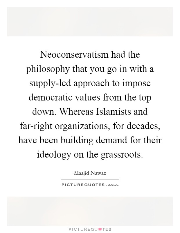 Neoconservatism had the philosophy that you go in with a supply-led approach to impose democratic values from the top down. Whereas Islamists and far-right organizations, for decades, have been building demand for their ideology on the grassroots. Picture Quote #1