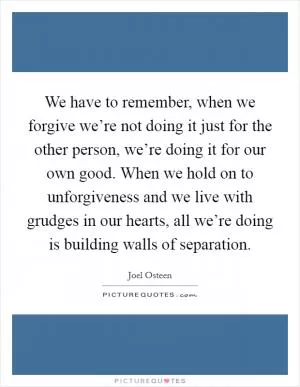 We have to remember, when we forgive we’re not doing it just for the other person, we’re doing it for our own good. When we hold on to unforgiveness and we live with grudges in our hearts, all we’re doing is building walls of separation Picture Quote #1