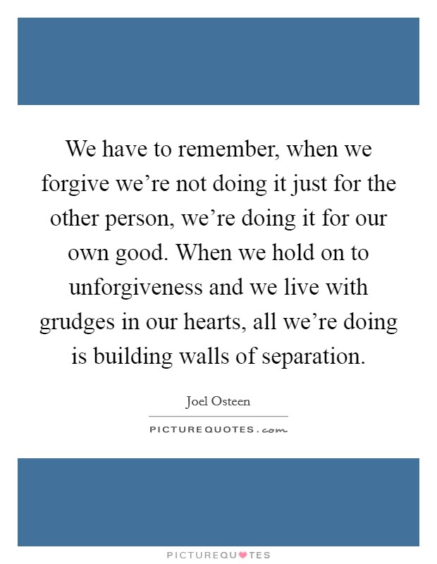 We have to remember, when we forgive we're not doing it just for the other person, we're doing it for our own good. When we hold on to unforgiveness and we live with grudges in our hearts, all we're doing is building walls of separation. Picture Quote #1