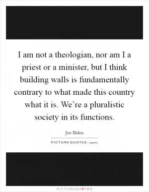 I am not a theologian, nor am I a priest or a minister, but I think building walls is fundamentally contrary to what made this country what it is. We’re a pluralistic society in its functions Picture Quote #1