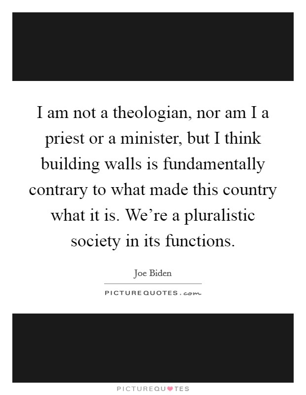 I am not a theologian, nor am I a priest or a minister, but I think building walls is fundamentally contrary to what made this country what it is. We're a pluralistic society in its functions. Picture Quote #1