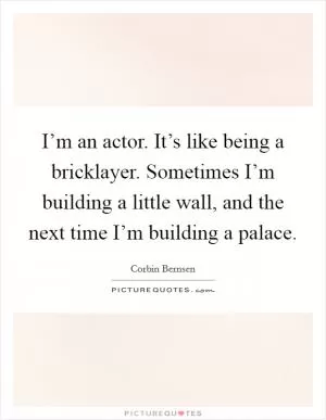 I’m an actor. It’s like being a bricklayer. Sometimes I’m building a little wall, and the next time I’m building a palace Picture Quote #1