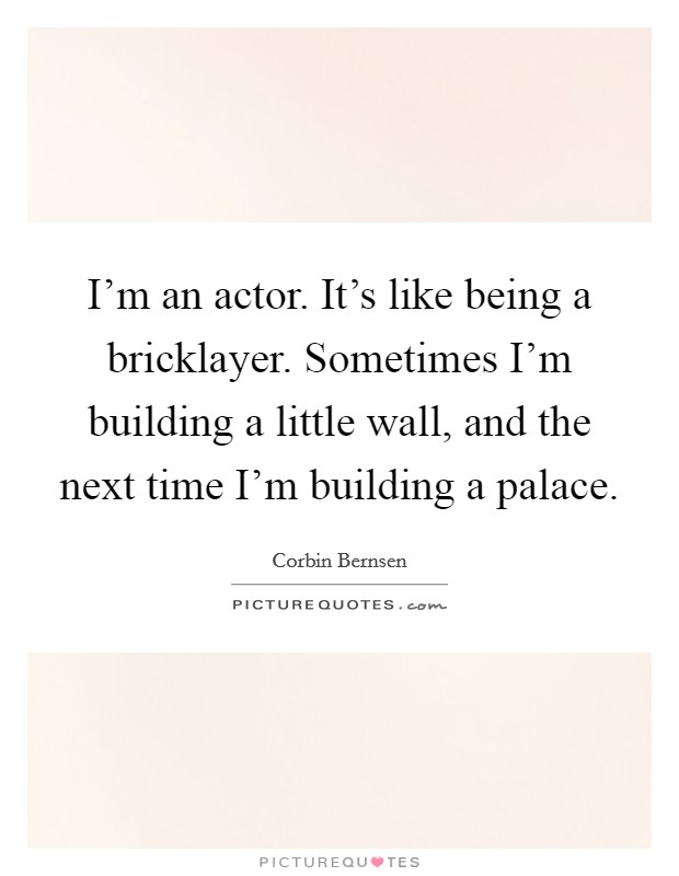 I'm an actor. It's like being a bricklayer. Sometimes I'm building a little wall, and the next time I'm building a palace. Picture Quote #1