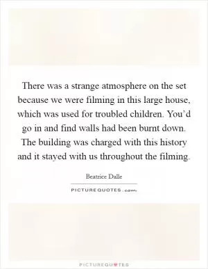 There was a strange atmosphere on the set because we were filming in this large house, which was used for troubled children. You’d go in and find walls had been burnt down. The building was charged with this history and it stayed with us throughout the filming Picture Quote #1