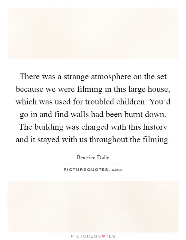 There was a strange atmosphere on the set because we were filming in this large house, which was used for troubled children. You'd go in and find walls had been burnt down. The building was charged with this history and it stayed with us throughout the filming. Picture Quote #1