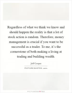 Regardless of what we think we know and should happen the reality is that a lot of stock action is random. Therefore, money management is crucial if you want to be successful as a trader. To me, it`s the cornerstone of both making a living at trading and building wealth Picture Quote #1