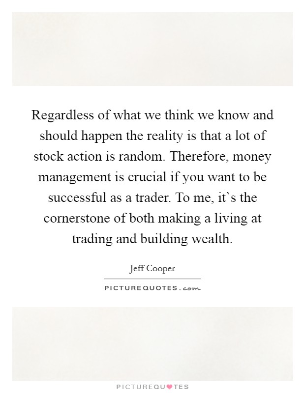 Regardless of what we think we know and should happen the reality is that a lot of stock action is random. Therefore, money management is crucial if you want to be successful as a trader. To me, it`s the cornerstone of both making a living at trading and building wealth. Picture Quote #1