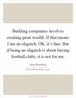 Building companies involves creating great wealth. If that means I am an oligarch, OK, it’s fine. But if being an oligarch is about buying football clubs, it is not for me Picture Quote #1