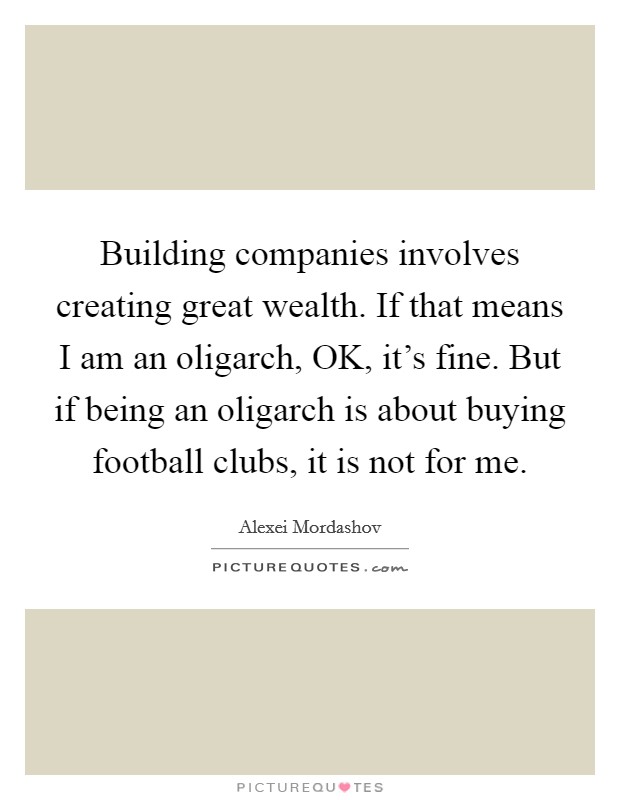 Building companies involves creating great wealth. If that means I am an oligarch, OK, it's fine. But if being an oligarch is about buying football clubs, it is not for me. Picture Quote #1