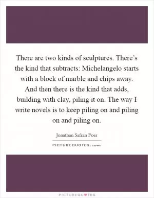 There are two kinds of sculptures. There’s the kind that subtracts: Michelangelo starts with a block of marble and chips away. And then there is the kind that adds, building with clay, piling it on. The way I write novels is to keep piling on and piling on and piling on Picture Quote #1
