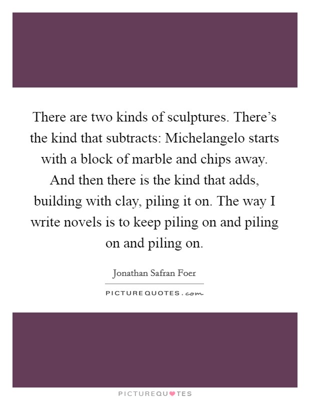 There are two kinds of sculptures. There's the kind that subtracts: Michelangelo starts with a block of marble and chips away. And then there is the kind that adds, building with clay, piling it on. The way I write novels is to keep piling on and piling on and piling on. Picture Quote #1
