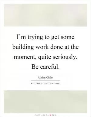 I’m trying to get some building work done at the moment, quite seriously. Be careful Picture Quote #1