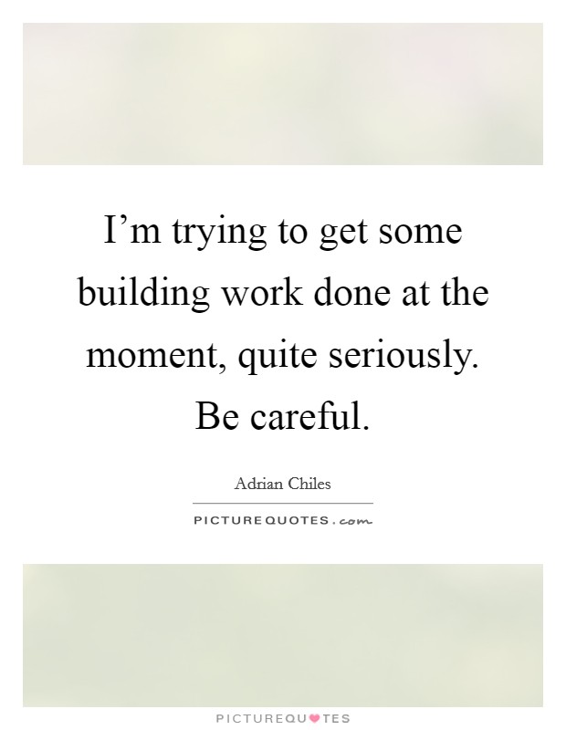 I'm trying to get some building work done at the moment, quite seriously. Be careful. Picture Quote #1