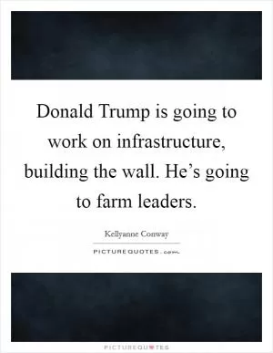 Donald Trump is going to work on infrastructure, building the wall. He’s going to farm leaders Picture Quote #1