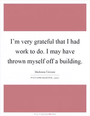 I’m very grateful that I had work to do. I may have thrown myself off a building Picture Quote #1