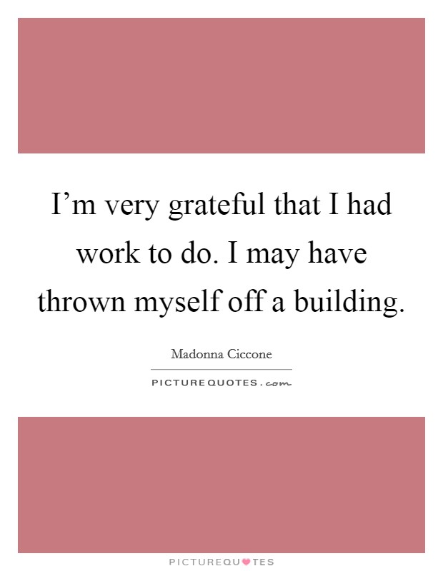 I'm very grateful that I had work to do. I may have thrown myself off a building. Picture Quote #1