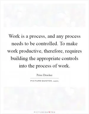 Work is a process, and any process needs to be controlled. To make work productive, therefore, requires building the appropriate controls into the process of work Picture Quote #1