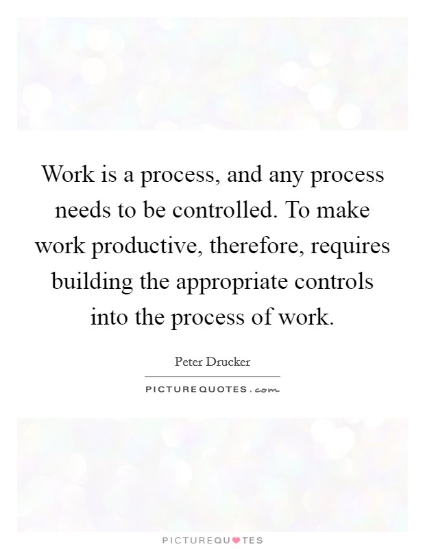 Work is a process, and any process needs to be controlled. To make work productive, therefore, requires building the appropriate controls into the process of work. Picture Quote #1