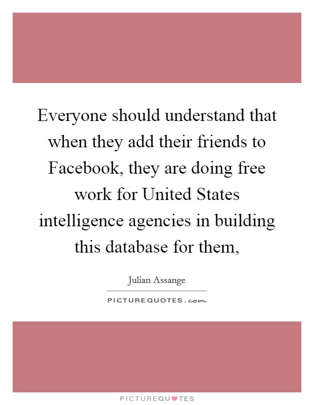 Everyone should understand that when they add their friends to Facebook, they are doing free work for United States intelligence agencies in building this database for them, Picture Quote #1