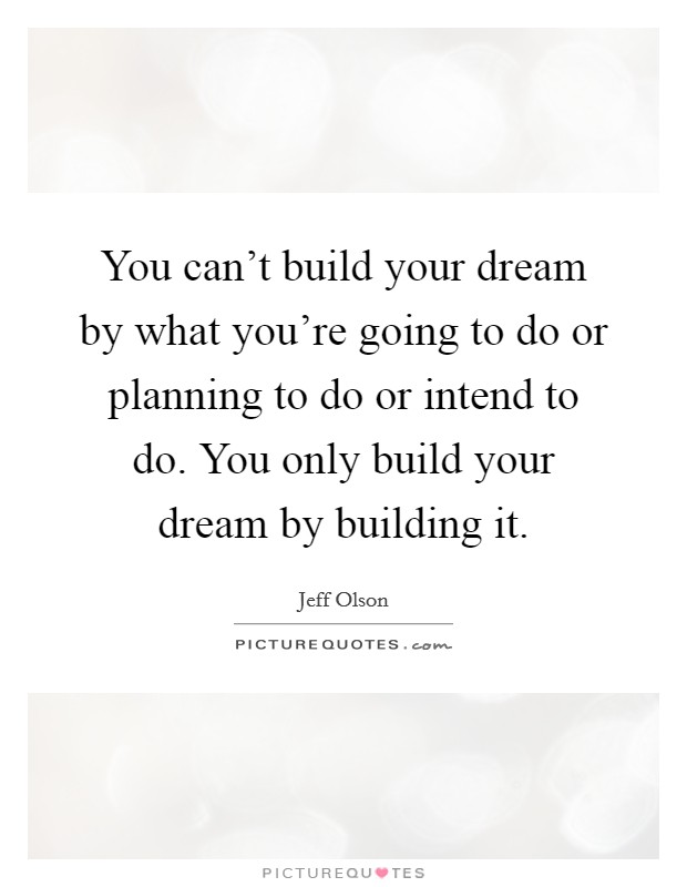 You can't build your dream by what you're going to do or planning to do or intend to do. You only build your dream by building it. Picture Quote #1