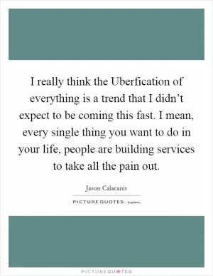 I really think the Uberfication of everything is a trend that I didn’t expect to be coming this fast. I mean, every single thing you want to do in your life, people are building services to take all the pain out Picture Quote #1