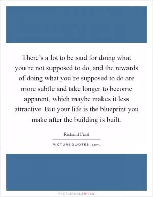 There’s a lot to be said for doing what you’re not supposed to do, and the rewards of doing what you’re supposed to do are more subtle and take longer to become apparent, which maybe makes it less attractive. But your life is the blueprint you make after the building is built Picture Quote #1