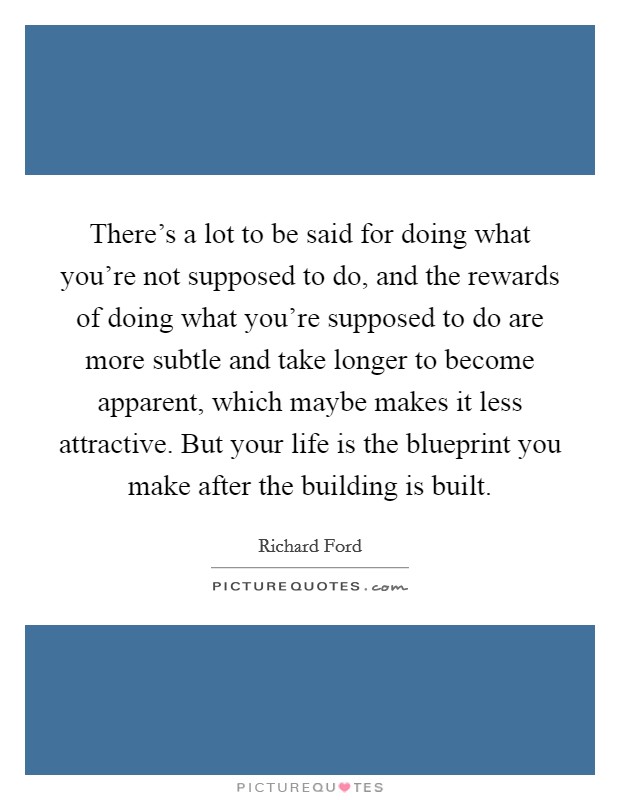 There's a lot to be said for doing what you're not supposed to do, and the rewards of doing what you're supposed to do are more subtle and take longer to become apparent, which maybe makes it less attractive. But your life is the blueprint you make after the building is built. Picture Quote #1