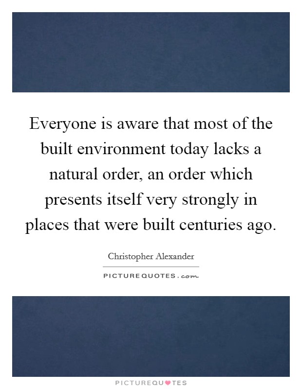 Everyone is aware that most of the built environment today lacks a natural order, an order which presents itself very strongly in places that were built centuries ago. Picture Quote #1