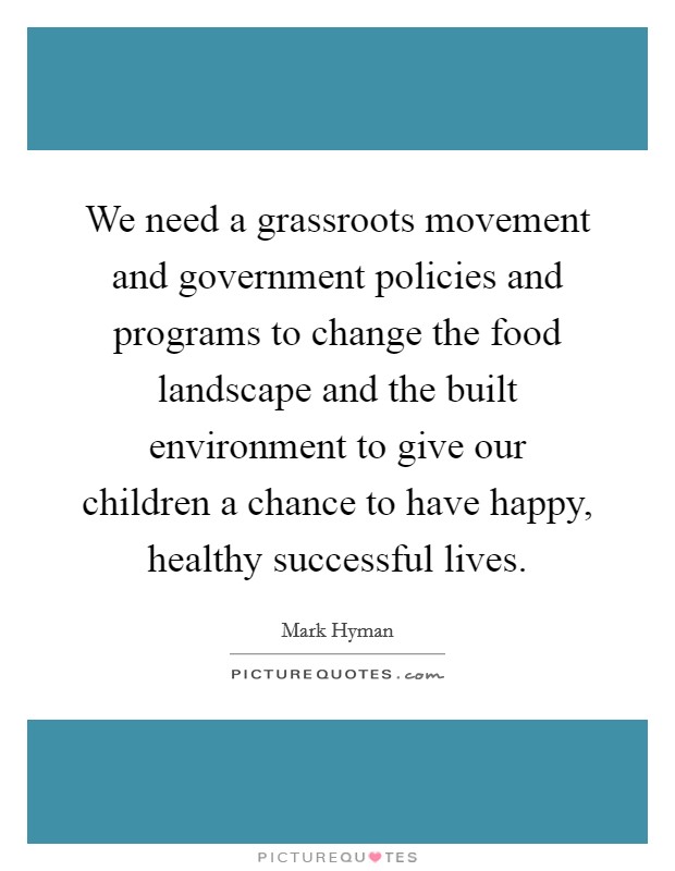 We need a grassroots movement and government policies and programs to change the food landscape and the built environment to give our children a chance to have happy, healthy successful lives. Picture Quote #1