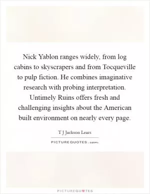 Nick Yablon ranges widely, from log cabins to skyscrapers and from Tocqueville to pulp fiction. He combines imaginative research with probing interpretation. Untimely Ruins offers fresh and challenging insights about the American built environment on nearly every page Picture Quote #1