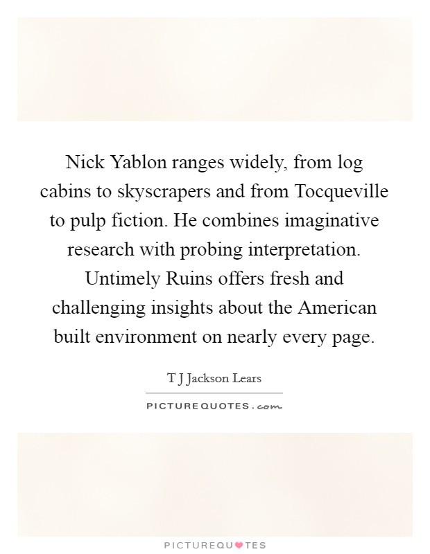 Nick Yablon ranges widely, from log cabins to skyscrapers and from Tocqueville to pulp fiction. He combines imaginative research with probing interpretation. Untimely Ruins offers fresh and challenging insights about the American built environment on nearly every page. Picture Quote #1