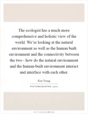 The ecologist has a much more comprehensive and holistic view of the world. We’re looking at the natural environment as well as the human built environment and the connectivity between the two - how do the natural environment and the human-built environment interact and interface with each other Picture Quote #1