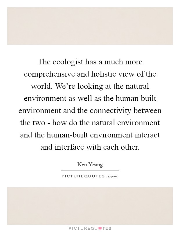 The ecologist has a much more comprehensive and holistic view of the world. We're looking at the natural environment as well as the human built environment and the connectivity between the two - how do the natural environment and the human-built environment interact and interface with each other. Picture Quote #1