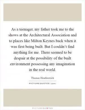 As a teenager, my father took me to the shows at the Architectural Association and to places like Milton Keynes back when it was first being built. But I couldn’t find anything for me. There seemed to be despair at the possibility of the built environment possessing any imagination in the real world Picture Quote #1