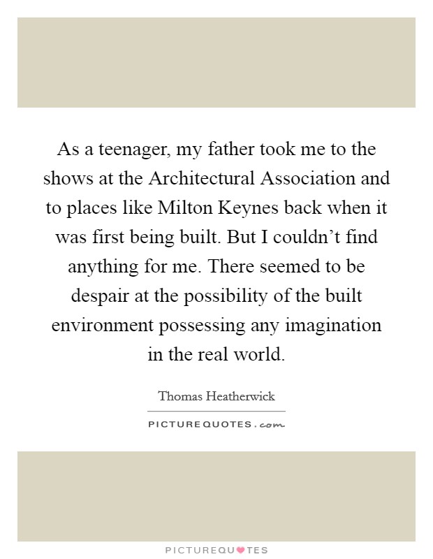 As a teenager, my father took me to the shows at the Architectural Association and to places like Milton Keynes back when it was first being built. But I couldn't find anything for me. There seemed to be despair at the possibility of the built environment possessing any imagination in the real world. Picture Quote #1