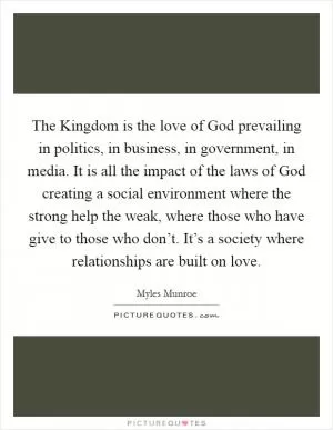 The Kingdom is the love of God prevailing in politics, in business, in government, in media. It is all the impact of the laws of God creating a social environment where the strong help the weak, where those who have give to those who don’t. It’s a society where relationships are built on love Picture Quote #1