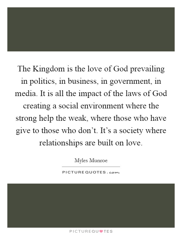 The Kingdom is the love of God prevailing in politics, in business, in government, in media. It is all the impact of the laws of God creating a social environment where the strong help the weak, where those who have give to those who don't. It's a society where relationships are built on love. Picture Quote #1