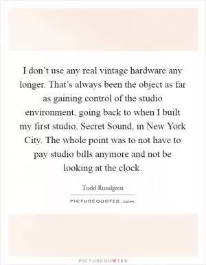 I don’t use any real vintage hardware any longer. That’s always been the object as far as gaining control of the studio environment, going back to when I built my first studio, Secret Sound, in New York City. The whole point was to not have to pay studio bills anymore and not be looking at the clock Picture Quote #1