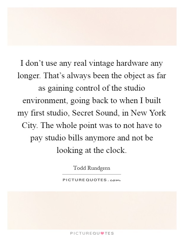 I don't use any real vintage hardware any longer. That's always been the object as far as gaining control of the studio environment, going back to when I built my first studio, Secret Sound, in New York City. The whole point was to not have to pay studio bills anymore and not be looking at the clock. Picture Quote #1