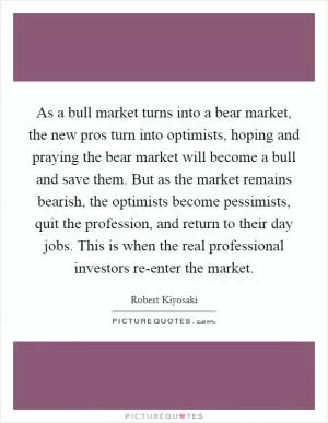 As a bull market turns into a bear market, the new pros turn into optimists, hoping and praying the bear market will become a bull and save them. But as the market remains bearish, the optimists become pessimists, quit the profession, and return to their day jobs. This is when the real professional investors re-enter the market Picture Quote #1