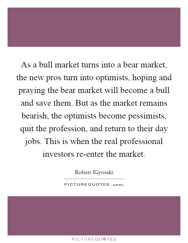 As a bull market turns into a bear market, the new pros turn into optimists, hoping and praying the bear market will become a bull and save them. But as the market remains bearish, the optimists become pessimists, quit the profession, and return to their day jobs. This is when the real professional investors re-enter the market. Picture Quote #1